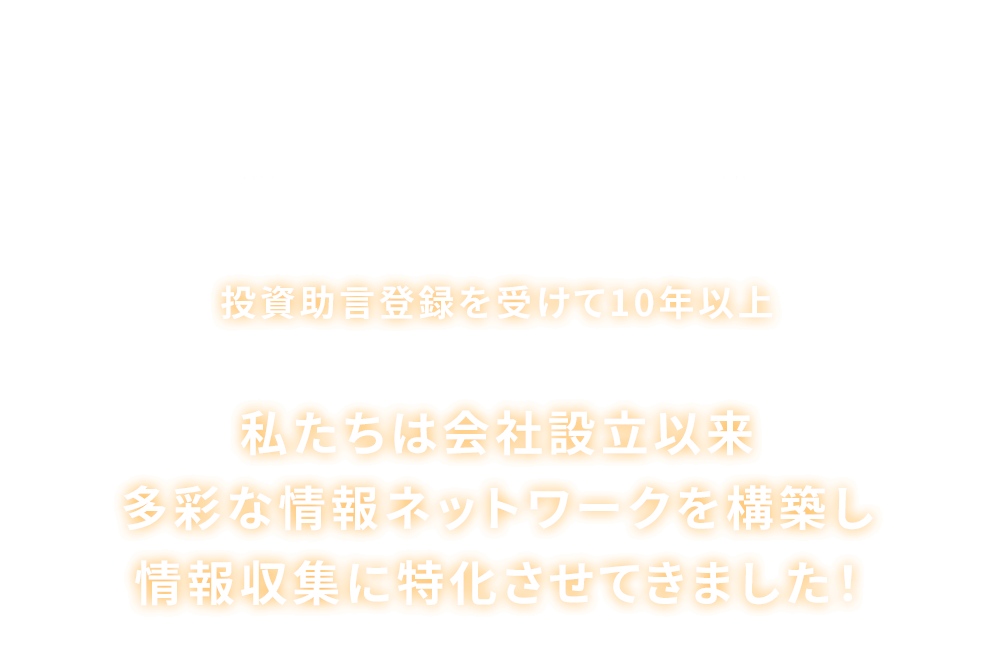 
                      それだけじゃありません！
                      投資助言登録を受けて10年以上
                      私たちは会社設立以来多彩な情報ネットワークを構築し情報収集に特化させてきました！
                      
