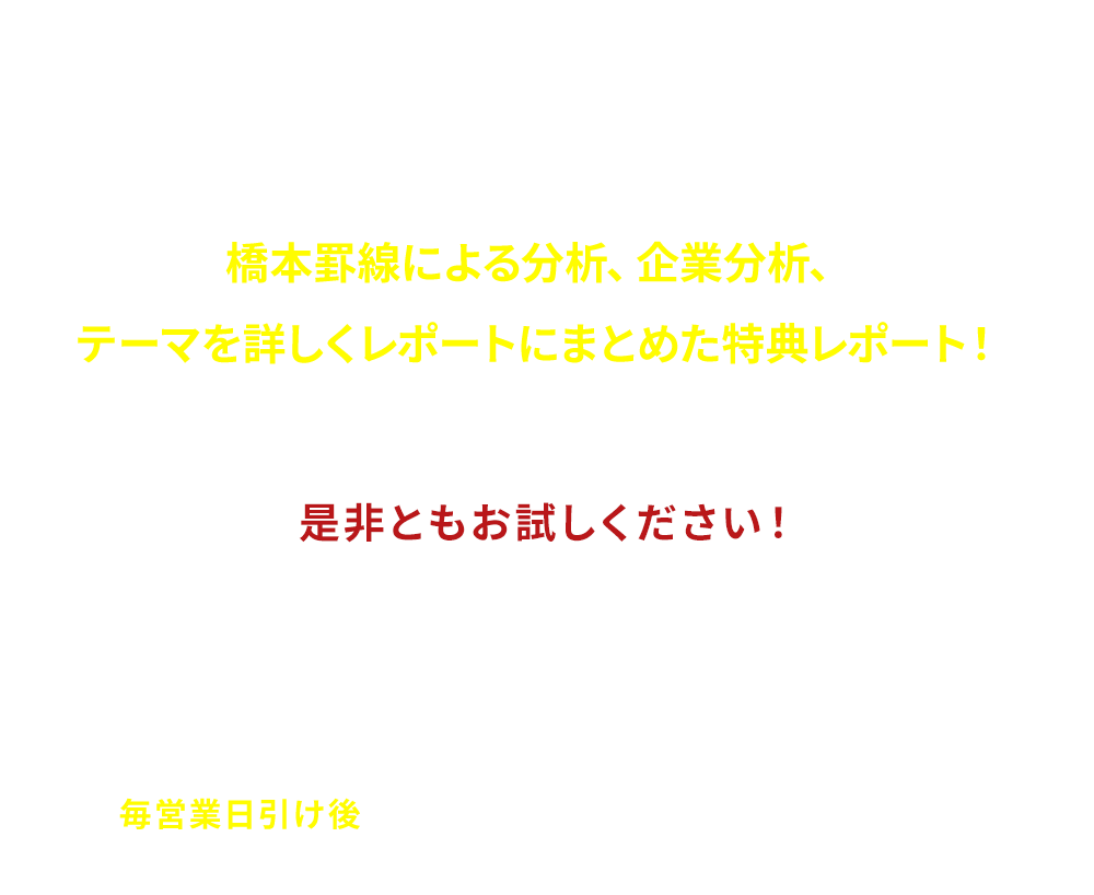 
                          [まずは無料でお試しください]
                          橋本罫線による分析、企業分析、テーマを詳しくレポートにまとめた特典レポート！
                          「是非ともお試しください!」
                          そのほか大型の優良株、短期急騰狙いの材料株、大化け期待の新興市場銘柄、ヘッジファンド等介入の噂、旬のテーマ株など、地合いに応じて人気化する個別銘柄を先読みし「毎営業日引け後」お届けいたします
                          